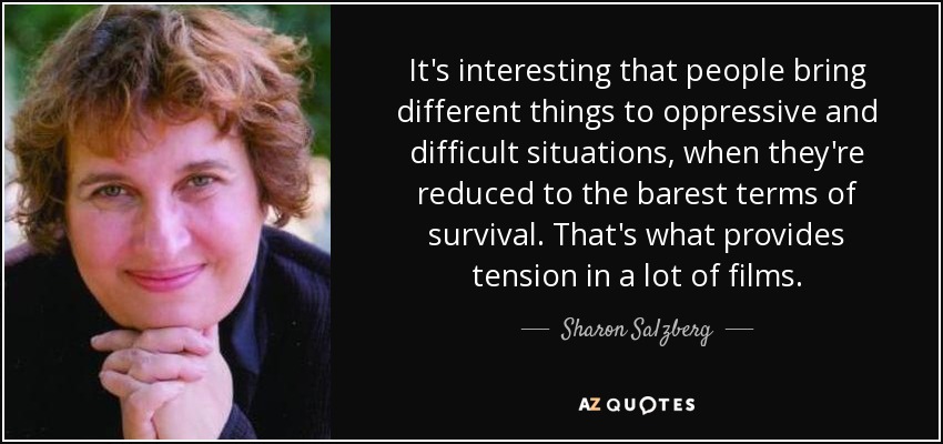 It's interesting that people bring different things to oppressive and difficult situations, when they're reduced to the barest terms of survival. That's what provides tension in a lot of films. - Sharon Salzberg