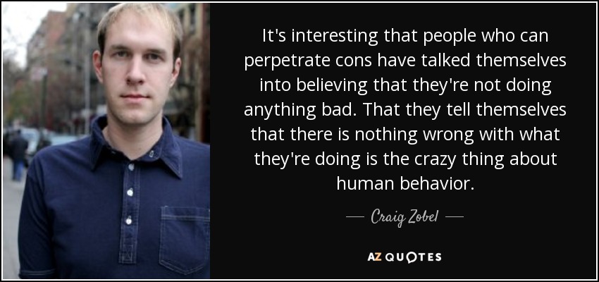 It's interesting that people who can perpetrate cons have talked themselves into believing that they're not doing anything bad. That they tell themselves that there is nothing wrong with what they're doing is the crazy thing about human behavior. - Craig Zobel