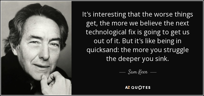 It's interesting that the worse things get, the more we believe the next technological fix is going to get us out of it. But it's like being in quicksand: the more you struggle the deeper you sink. - Sam Keen