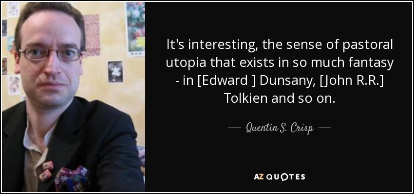 It's interesting, the sense of pastoral utopia that exists in so much fantasy - in [Edward ] Dunsany, [John R.R.] Tolkien and so on. - Quentin S. Crisp