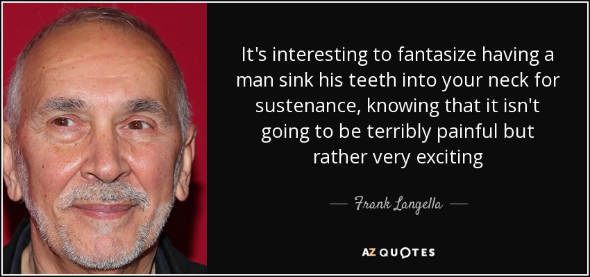 It's interesting to fantasize having a man sink his teeth into your neck for sustenance, knowing that it isn't going to be terribly painful but rather very exciting - Frank Langella