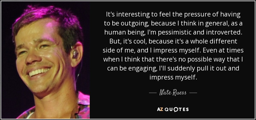 It's interesting to feel the pressure of having to be outgoing, because I think in general, as a human being, I'm pessimistic and introverted. But, it's cool, because it's a whole different side of me, and I impress myself. Even at times when I think that there's no possible way that I can be engaging, I'll suddenly pull it out and impress myself. - Nate Ruess