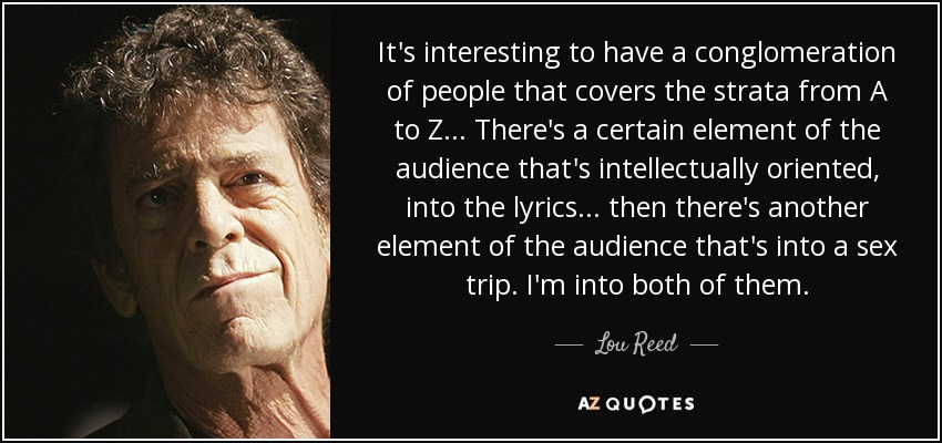 It's interesting to have a conglomeration of people that covers the strata from A to Z... There's a certain element of the audience that's intellectually oriented, into the lyrics... then there's another element of the audience that's into a sex trip. I'm into both of them. - Lou Reed
