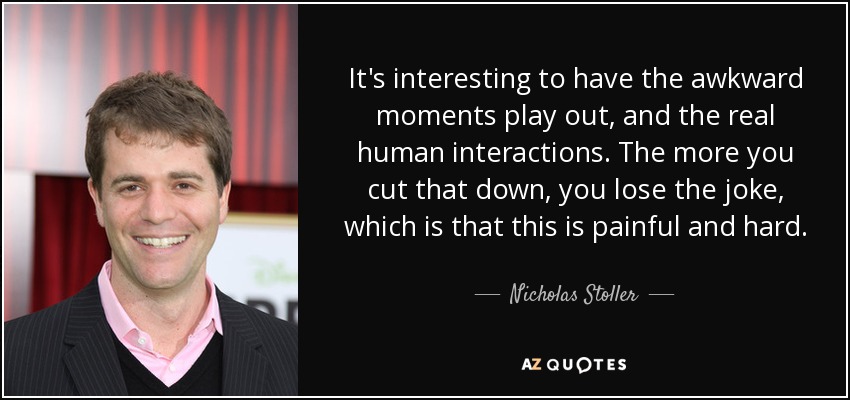 It's interesting to have the awkward moments play out, and the real human interactions. The more you cut that down, you lose the joke, which is that this is painful and hard. - Nicholas Stoller
