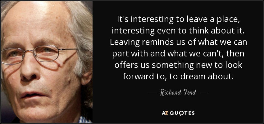 It's interesting to leave a place, interesting even to think about it. Leaving reminds us of what we can part with and what we can't, then offers us something new to look forward to, to dream about. - Richard Ford