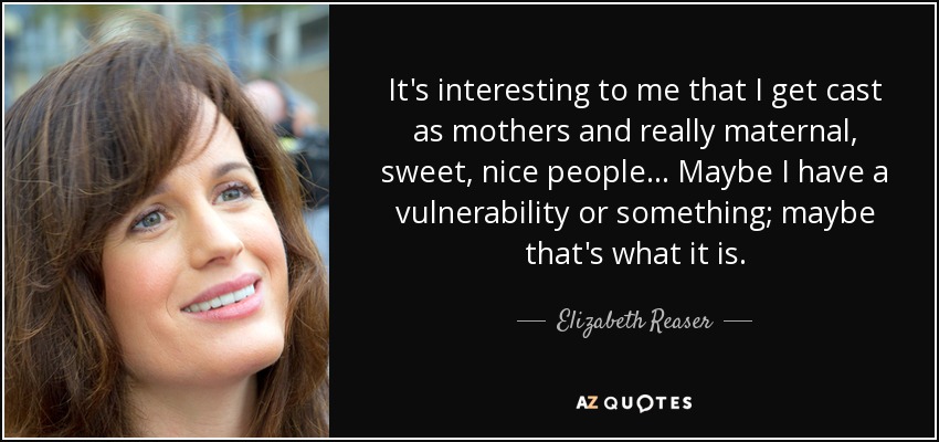 It's interesting to me that I get cast as mothers and really maternal, sweet, nice people... Maybe I have a vulnerability or something; maybe that's what it is. - Elizabeth Reaser