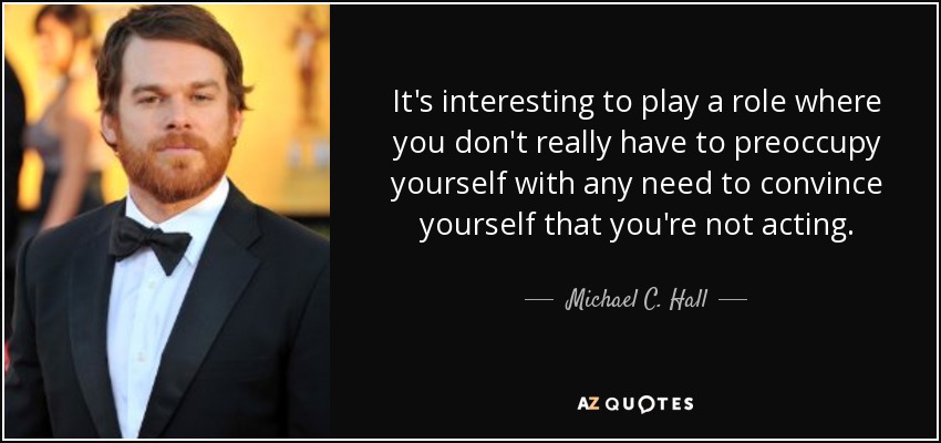 It's interesting to play a role where you don't really have to preoccupy yourself with any need to convince yourself that you're not acting. - Michael C. Hall