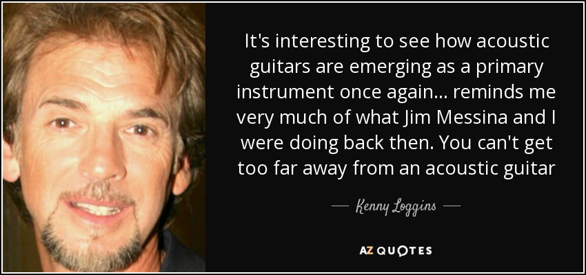 It's interesting to see how acoustic guitars are emerging as a primary instrument once again ... reminds me very much of what Jim Messina and I were doing back then. You can't get too far away from an acoustic guitar - Kenny Loggins