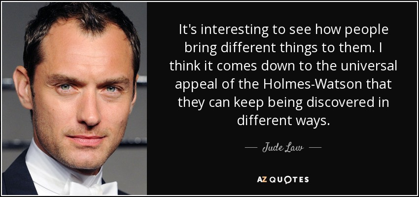 It's interesting to see how people bring different things to them. I think it comes down to the universal appeal of the Holmes-Watson that they can keep being discovered in different ways. - Jude Law