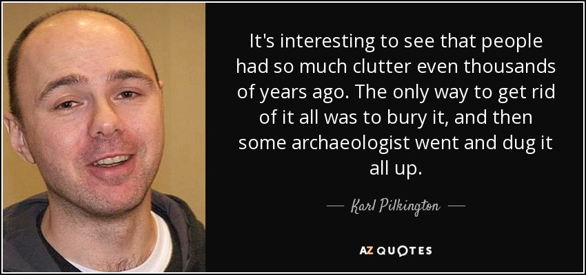 It's interesting to see that people had so much clutter even thousands of years ago. The only way to get rid of it all was to bury it, and then some archaeologist went and dug it all up. - Karl Pilkington