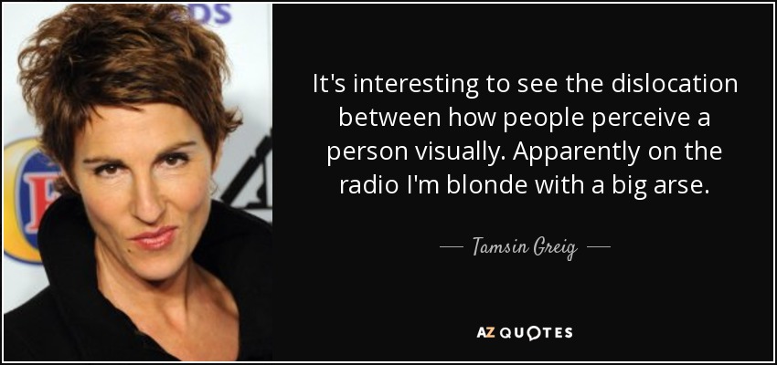 It's interesting to see the dislocation between how people perceive a person visually. Apparently on the radio I'm blonde with a big arse. - Tamsin Greig