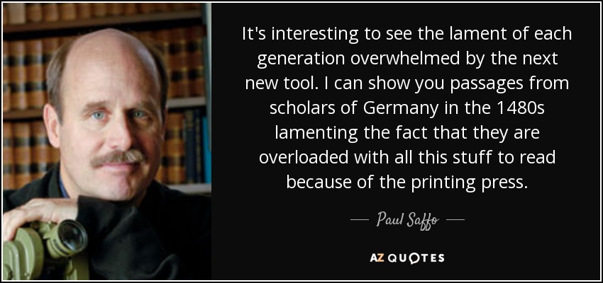 It's interesting to see the lament of each generation overwhelmed by the next new tool. I can show you passages from scholars of Germany in the 1480s lamenting the fact that they are overloaded with all this stuff to read because of the printing press. - Paul Saffo