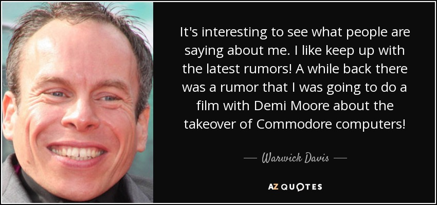 It's interesting to see what people are saying about me. I like keep up with the latest rumors! A while back there was a rumor that I was going to do a film with Demi Moore about the takeover of Commodore computers! - Warwick Davis