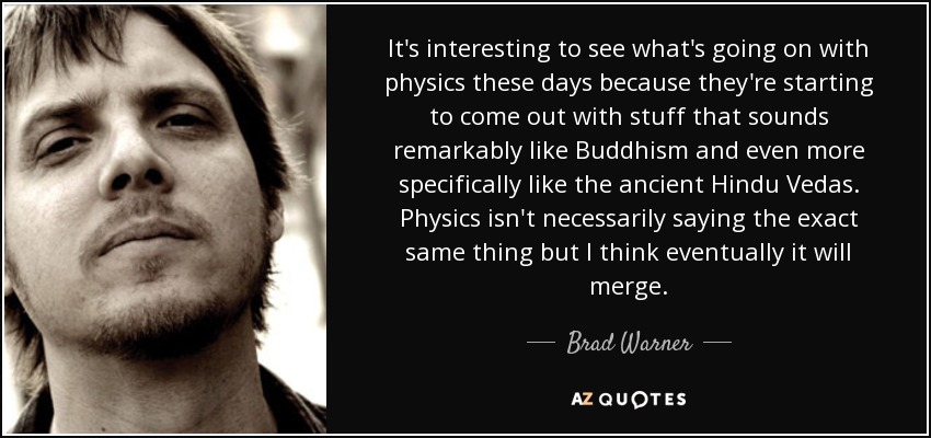 It's interesting to see what's going on with physics these days because they're starting to come out with stuff that sounds remarkably like Buddhism and even more specifically like the ancient Hindu Vedas. Physics isn't necessarily saying the exact same thing but I think eventually it will merge. - Brad Warner