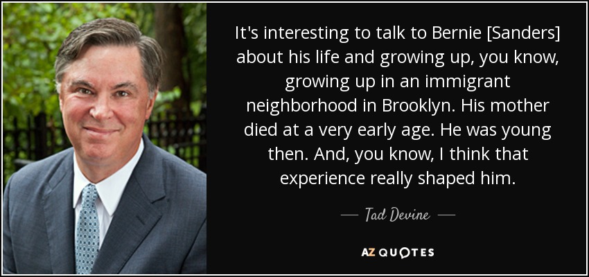It's interesting to talk to Bernie [Sanders] about his life and growing up, you know, growing up in an immigrant neighborhood in Brooklyn. His mother died at a very early age. He was young then. And, you know, I think that experience really shaped him. - Tad Devine