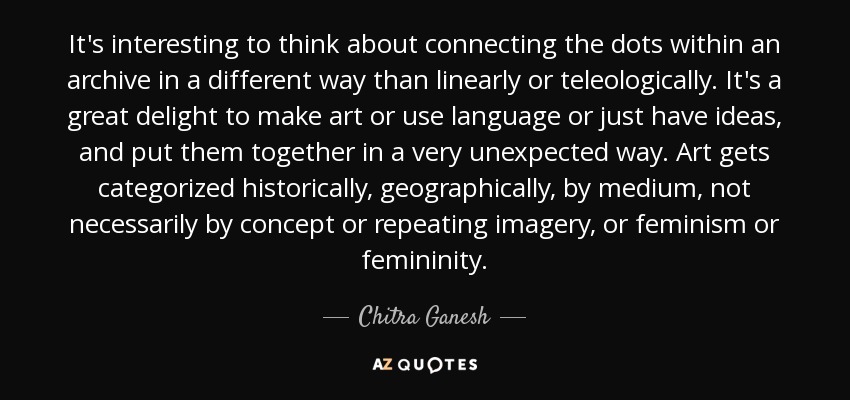 It's interesting to think about connecting the dots within an archive in a different way than linearly or teleologically. It's a great delight to make art or use language or just have ideas, and put them together in a very unexpected way. Art gets categorized historically, geographically, by medium, not necessarily by concept or repeating imagery, or feminism or femininity. - Chitra Ganesh