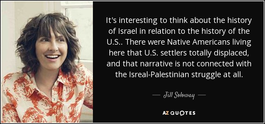 It's interesting to think about the history of Israel in relation to the history of the U.S.. There were Native Americans living here that U.S. settlers totally displaced, and that narrative is not connected with the Isreal-Palestinian struggle at all. - Jill Soloway