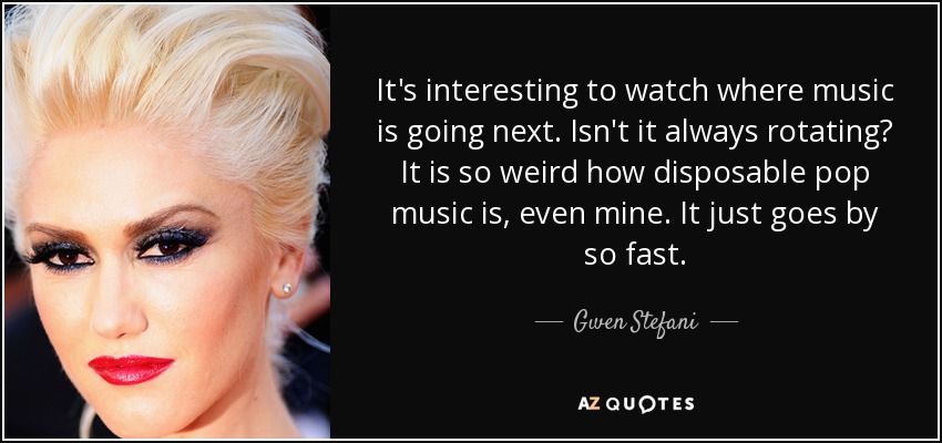 It's interesting to watch where music is going next. Isn't it always rotating? It is so weird how disposable pop music is, even mine. It just goes by so fast. - Gwen Stefani