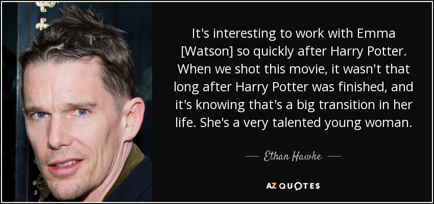 It's interesting to work with Emma [Watson] so quickly after Harry Potter. When we shot this movie, it wasn't that long after Harry Potter was finished, and it's knowing that's a big transition in her life. She's a very talented young woman. - Ethan Hawke