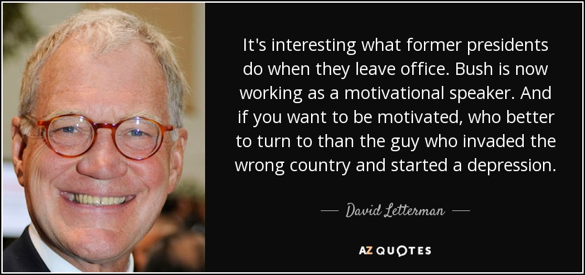 It's interesting what former presidents do when they leave office. Bush is now working as a motivational speaker. And if you want to be motivated, who better to turn to than the guy who invaded the wrong country and started a depression. - David Letterman