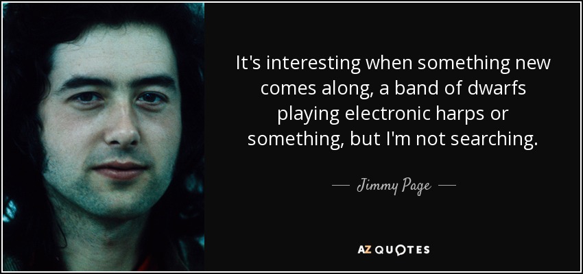 It's interesting when something new comes along, a band of dwarfs playing electronic harps or something, but I'm not searching. - Jimmy Page
