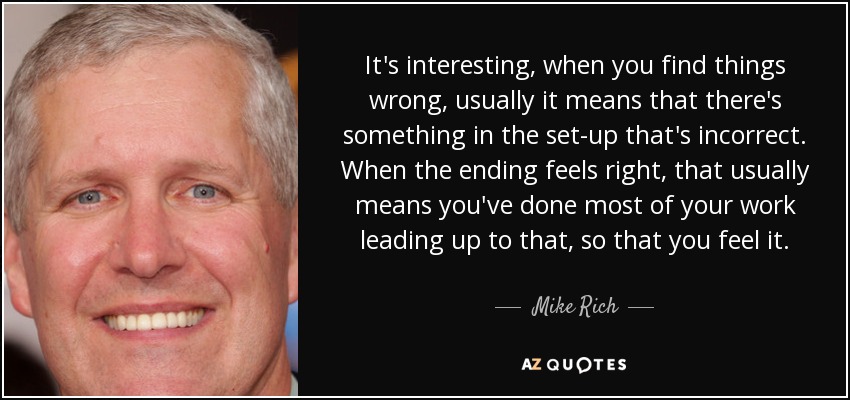 It's interesting, when you find things wrong, usually it means that there's something in the set-up that's incorrect. When the ending feels right, that usually means you've done most of your work leading up to that, so that you feel it. - Mike Rich