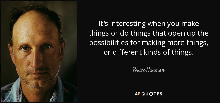It's interesting when you make things or do things that open up the possibilities for making more things, or different kinds of things. - Bruce Nauman