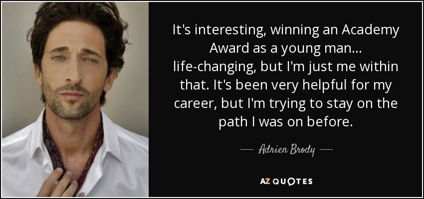 It's interesting, winning an Academy Award as a young man... life-changing, but I'm just me within that. It's been very helpful for my career, but I'm trying to stay on the path I was on before. - Adrien Brody