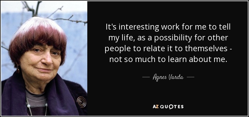 It's interesting work for me to tell my life, as a possibility for other people to relate it to themselves - not so much to learn about me. - Agnes Varda