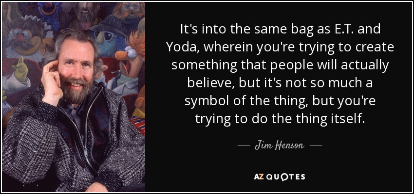 It's into the same bag as E.T. and Yoda, wherein you're trying to create something that people will actually believe, but it's not so much a symbol of the thing, but you're trying to do the thing itself. - Jim Henson