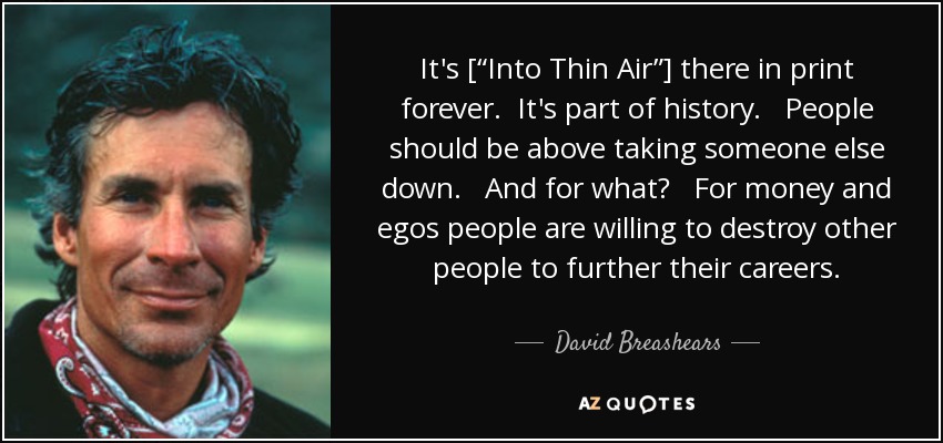 It's [“Into Thin Air”] there in print forever. It's part of history. People should be above taking someone else down. And for what? For money and egos people are willing to destroy other people to further their careers. - David Breashears