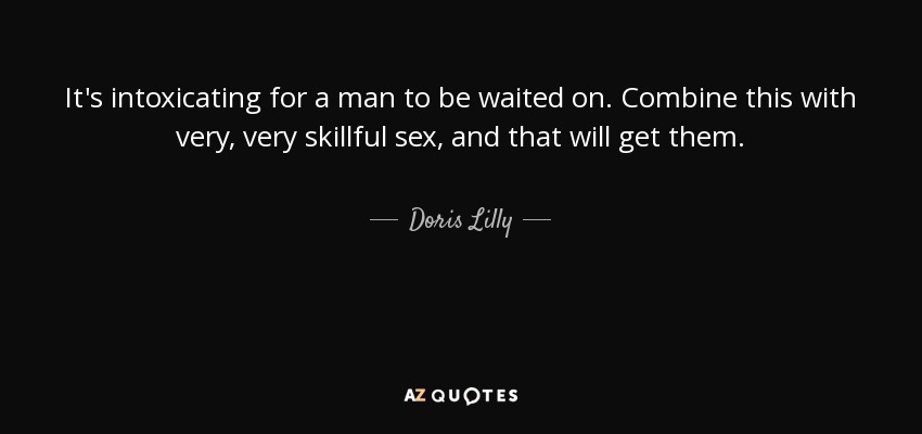 It's intoxicating for a man to be waited on. Combine this with very, very skillful sex, and that will get them. - Doris Lilly