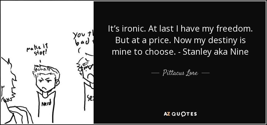 It’s ironic. At last I have my freedom. But at a price. Now my destiny is mine to choose. - Stanley aka Nine - Pittacus Lore