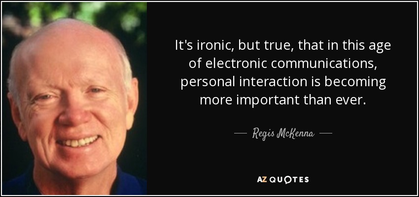 It's ironic, but true, that in this age of electronic communications, personal interaction is becoming more important than ever. - Regis McKenna