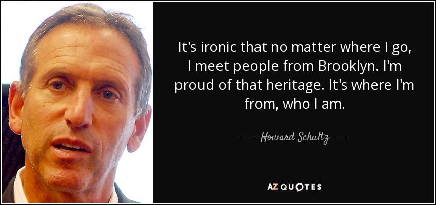 It's ironic that no matter where I go, I meet people from Brooklyn. I'm proud of that heritage. It's where I'm from, who I am. - Howard Schultz