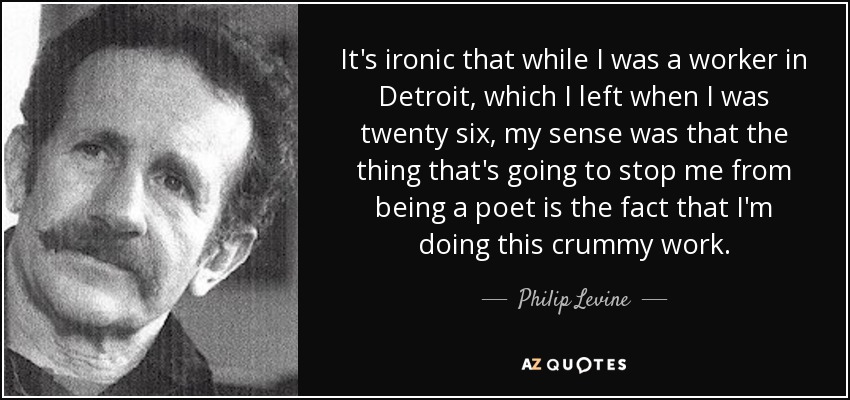 It's ironic that while I was a worker in Detroit, which I left when I was twenty six, my sense was that the thing that's going to stop me from being a poet is the fact that I'm doing this crummy work. - Philip Levine