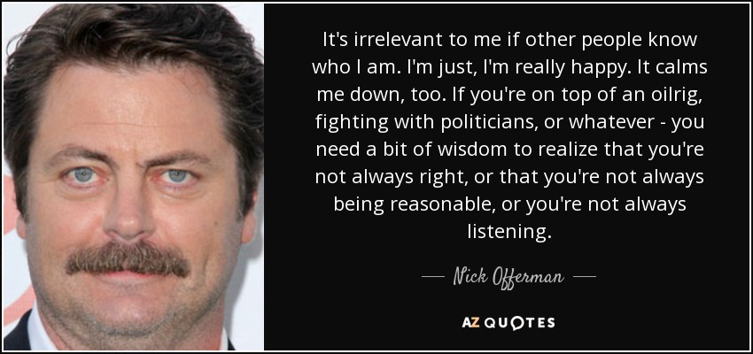 It's irrelevant to me if other people know who I am. I'm just, I'm really happy. It calms me down, too. If you're on top of an oilrig, fighting with politicians, or whatever - you need a bit of wisdom to realize that you're not always right, or that you're not always being reasonable, or you're not always listening. - Nick Offerman