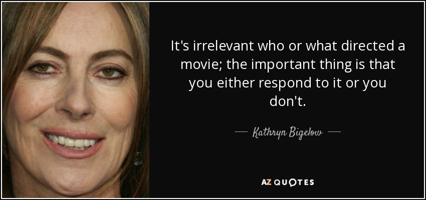 It's irrelevant who or what directed a movie; the important thing is that you either respond to it or you don't. - Kathryn Bigelow