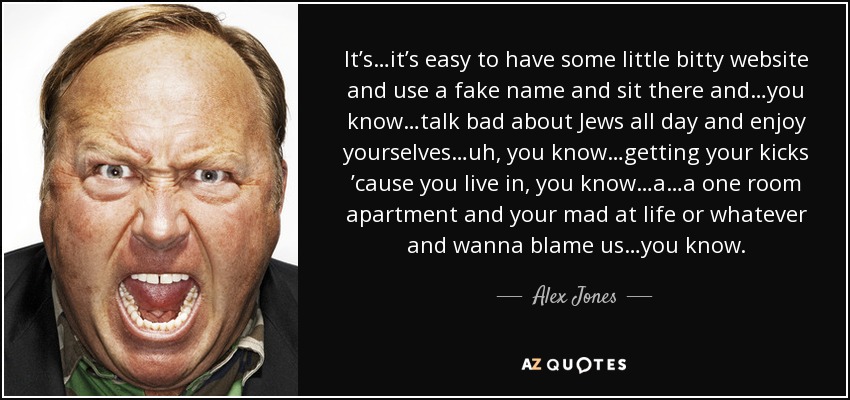 It’s…it’s easy to have some little bitty website and use a fake name and sit there and…you know…talk bad about Jews all day and enjoy yourselves…uh, you know…getting your kicks ’cause you live in, you know…a…a one room apartment and your mad at life or whatever and wanna blame us…you know. - Alex Jones