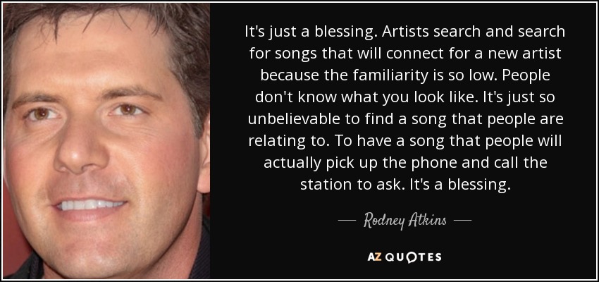 It's just a blessing. Artists search and search for songs that will connect for a new artist because the familiarity is so low. People don't know what you look like. It's just so unbelievable to find a song that people are relating to. To have a song that people will actually pick up the phone and call the station to ask. It's a blessing. - Rodney Atkins