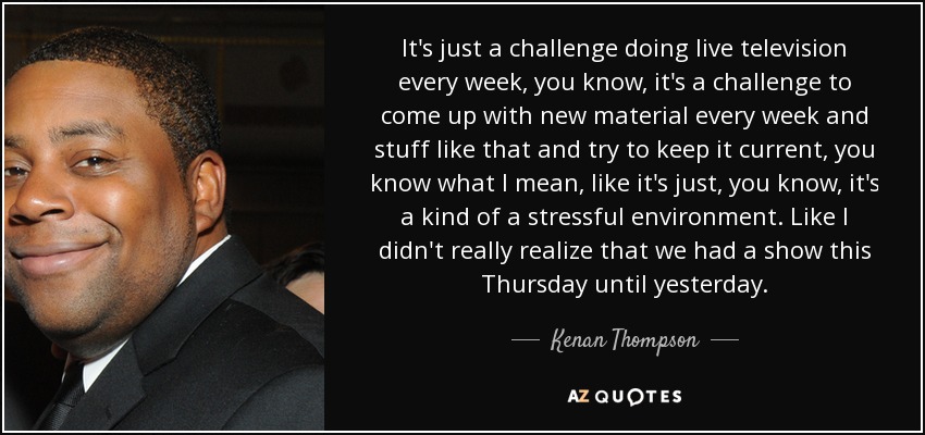 It's just a challenge doing live television every week, you know, it's a challenge to come up with new material every week and stuff like that and try to keep it current, you know what I mean, like it's just, you know, it's a kind of a stressful environment. Like I didn't really realize that we had a show this Thursday until yesterday. - Kenan Thompson