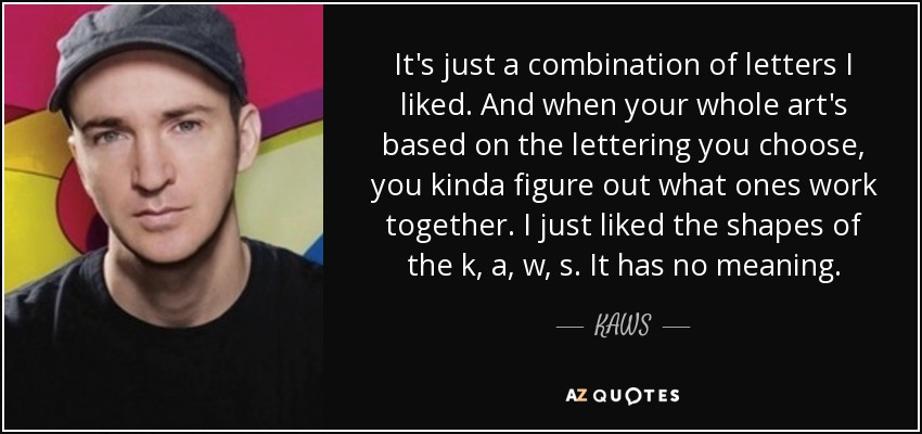 It's just a combination of letters I liked. And when your whole art's based on the lettering you choose, you kinda figure out what ones work together. I just liked the shapes of the k, a, w, s. It has no meaning. - KAWS