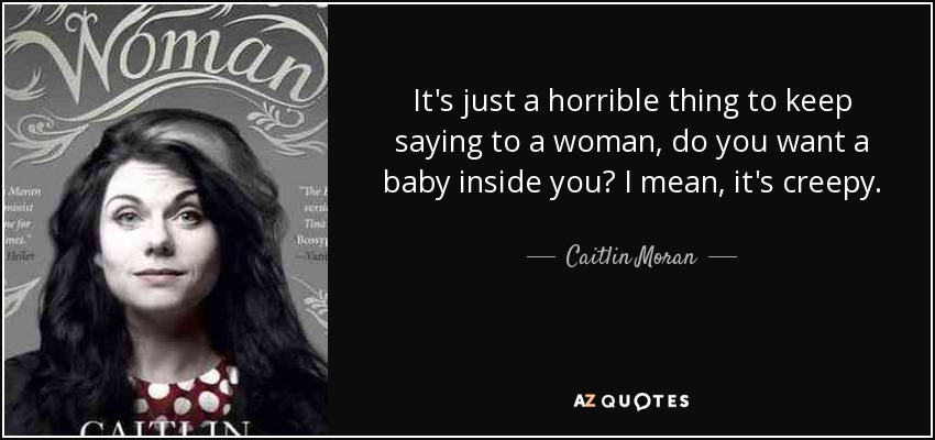 It's just a horrible thing to keep saying to a woman, do you want a baby inside you? I mean, it's creepy. - Caitlin Moran