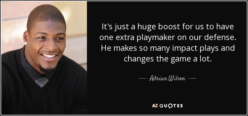 It's just a huge boost for us to have one extra playmaker on our defense. He makes so many impact plays and changes the game a lot. - Adrian Wilson