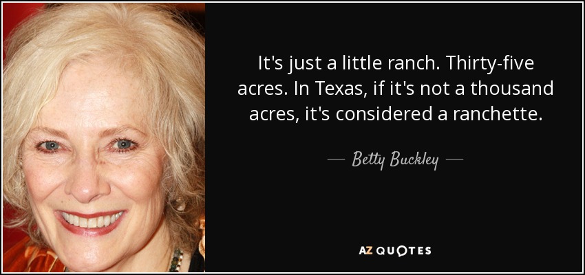 It's just a little ranch. Thirty-five acres. In Texas, if it's not a thousand acres, it's considered a ranchette. - Betty Buckley