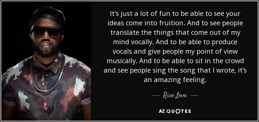 It's just a lot of fun to be able to see your ideas come into fruition. And to see people translate the things that come out of my mind vocally. And to be able to produce vocals and give people my point of view musically. And to be able to sit in the crowd and see people sing the song that I wrote, it's an amazing feeling. - Rico Love