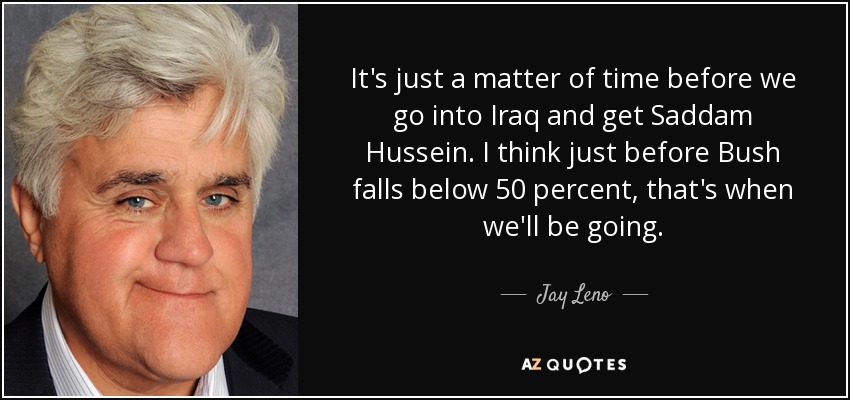 It's just a matter of time before we go into Iraq and get Saddam Hussein. I think just before Bush falls below 50 percent, that's when we'll be going. - Jay Leno