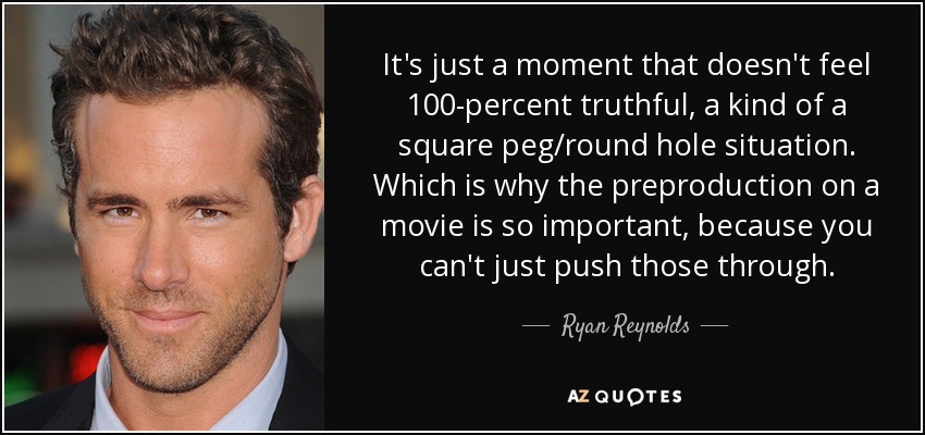 It's just a moment that doesn't feel 100-percent truthful, a kind of a square peg/round hole situation. Which is why the preproduction on a movie is so important, because you can't just push those through. - Ryan Reynolds