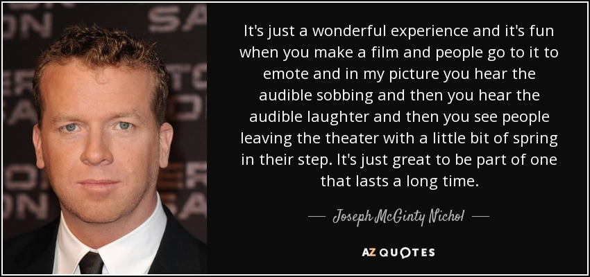 It's just a wonderful experience and it's fun when you make a film and people go to it to emote and in my picture you hear the audible sobbing and then you hear the audible laughter and then you see people leaving the theater with a little bit of spring in their step. It's just great to be part of one that lasts a long time. - Joseph McGinty Nichol