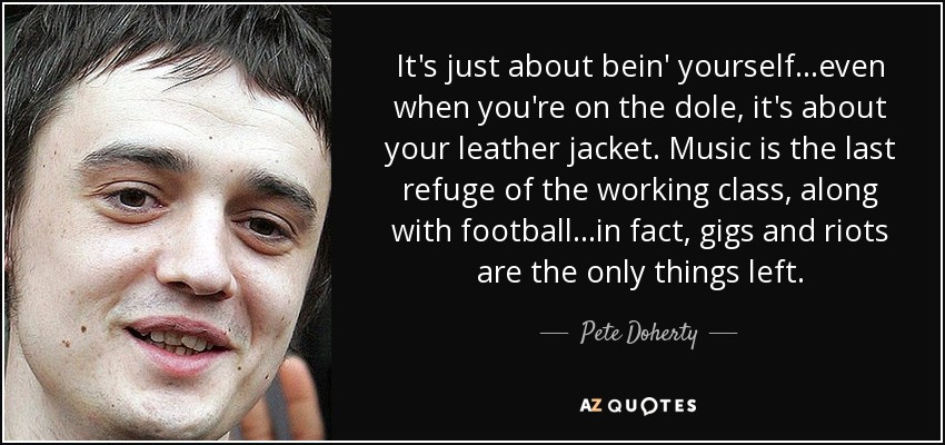 It's just about bein' yourself...even when you're on the dole, it's about your leather jacket. Music is the last refuge of the working class, along with football...in fact, gigs and riots are the only things left. - Pete Doherty